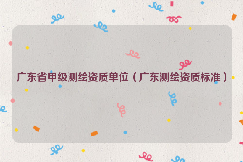 广东省甲级测绘资质单位（广东测绘资质标准）
