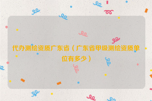 代办测绘资质广东省（广东省甲级测绘资质单位有多少）