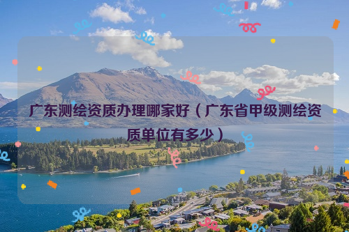 广东测绘资质办理哪家好（广东省甲级测绘资质单位有多少）