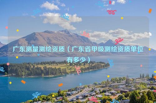 广东测量测绘资质（广东省甲级测绘资质单位有多少）