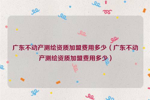 广东不动产测绘资质加盟费用多少（广东不动产测绘资质加盟费用多少）