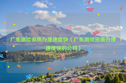 广东测绘资质办理速度快（广东测绘资质办理速度快的公司）