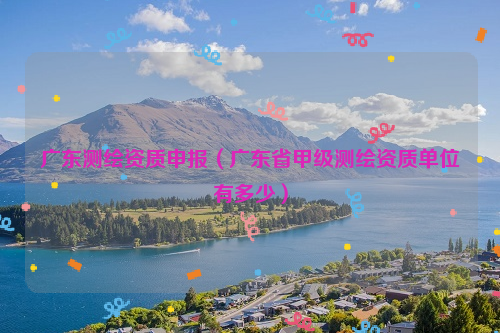 广东测绘资质申报（广东省甲级测绘资质单位有多少）