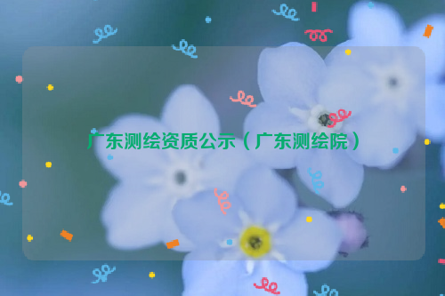 广东测绘资质公示（广东测绘院）