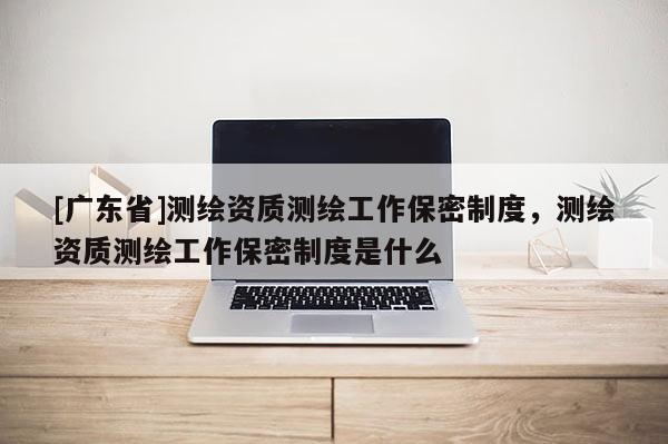 [广东省]测绘资质测绘工作保密制度，测绘资质测绘工作保密制度是什么