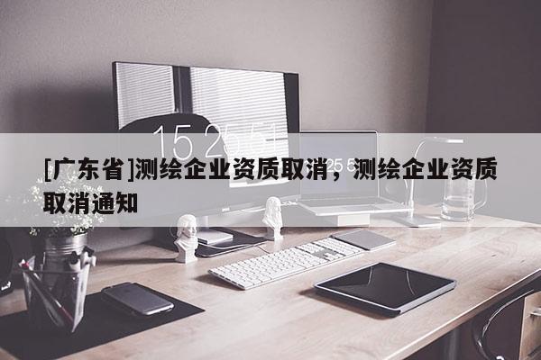 [广东省]测绘企业资质取消，测绘企业资质取消通知