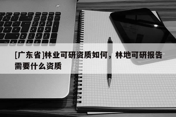 [广东省]林业可研资质如何，林地可研报告需要什么资质