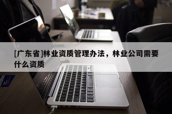 [广东省]林业资质管理办法，林业公司需要什么资质