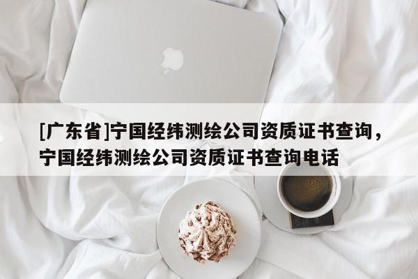 [广东省]宁国经纬测绘公司资质证书查询，宁国经纬测绘公司资质证书查询电话