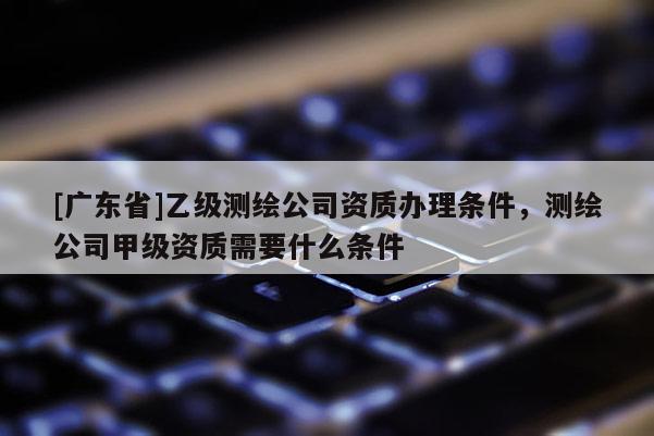 [广东省]乙级测绘公司资质办理条件，测绘公司甲级资质需要什么条件