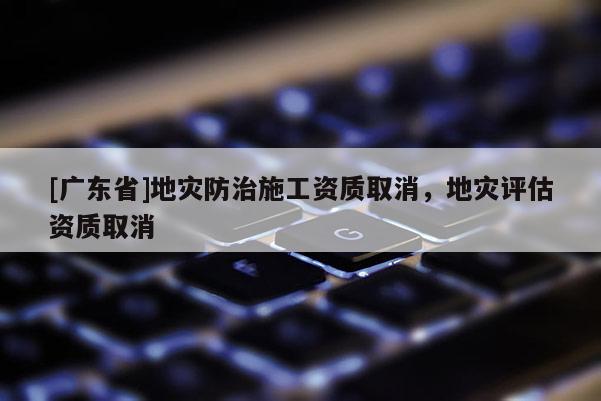[广东省]地灾防治施工资质取消，地灾评估资质取消