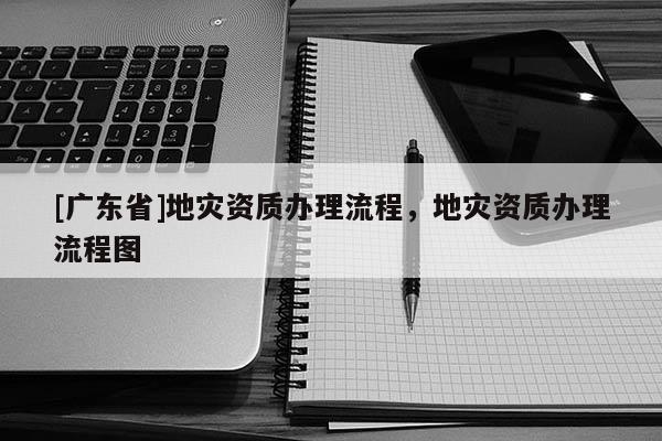 [广东省]地灾资质办理流程，地灾资质办理流程图