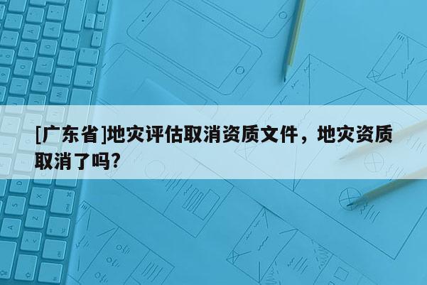 [广东省]地灾评估取消资质文件，地灾资质取消了吗?
