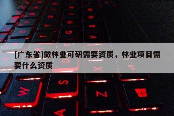 [广东省]做林业可研需要资质，林业项目需要什么资质