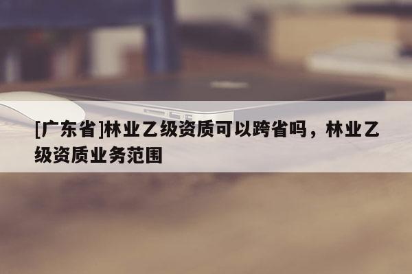 [广东省]林业乙级资质可以跨省吗，林业乙级资质业务范围