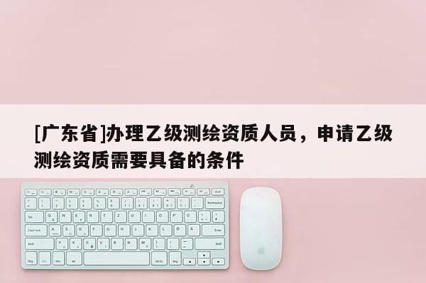 [广东省]办理乙级测绘资质人员，申请乙级测绘资质需要具备的条件