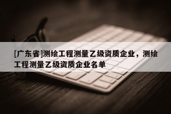 [广东省]测绘工程测量乙级资质企业，测绘工程测量乙级资质企业名单