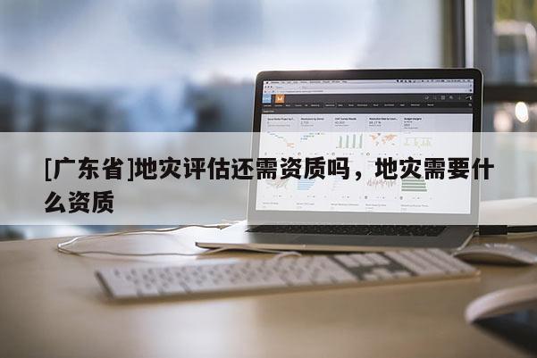 [广东省]地灾评估还需资质吗，地灾需要什么资质
