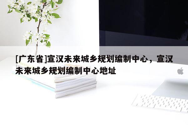 [广东省]宣汉未来城乡规划编制中心，宣汉未来城乡规划编制中心地址