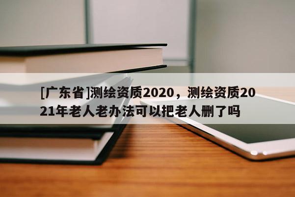 [广东省]测绘资质2020，测绘资质2021年老人老办法可以把老人删了吗