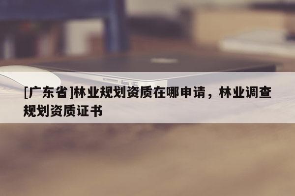 [广东省]林业规划资质在哪申请，林业调查规划资质证书