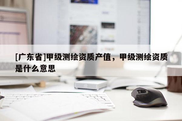 [广东省]甲级测绘资质产值，甲级测绘资质是什么意思