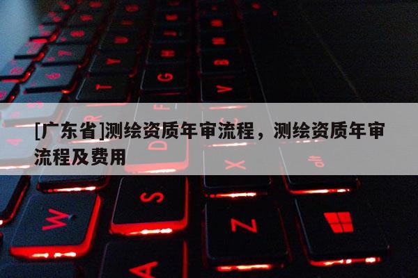 [广东省]测绘资质年审流程，测绘资质年审流程及费用