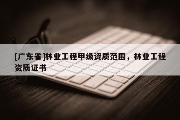 [广东省]林业工程甲级资质范围，林业工程资质证书