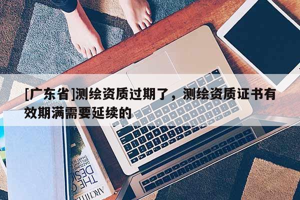 [广东省]测绘资质过期了，测绘资质证书有效期满需要延续的