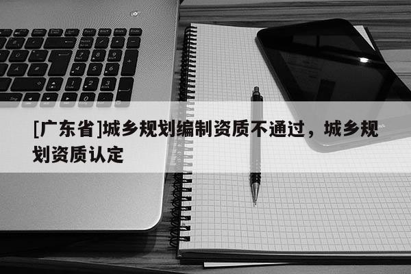 [广东省]城乡规划编制资质不通过，城乡规划资质认定
