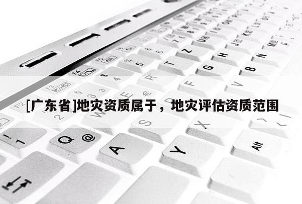 [广东省]地灾资质属于，地灾评估资质范围