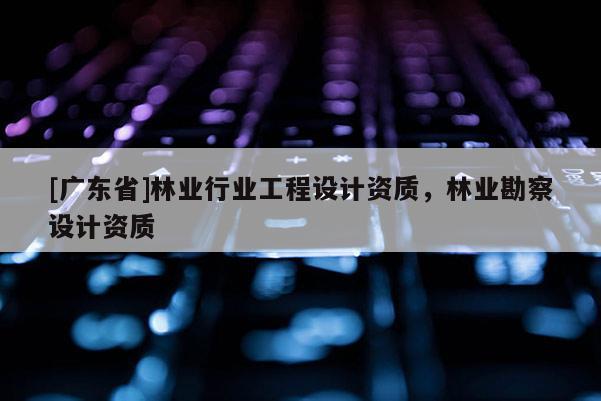 [广东省]林业行业工程设计资质，林业勘察设计资质