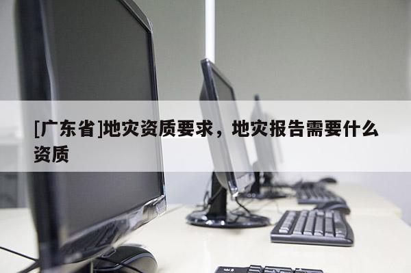[广东省]地灾资质要求，地灾报告需要什么资质