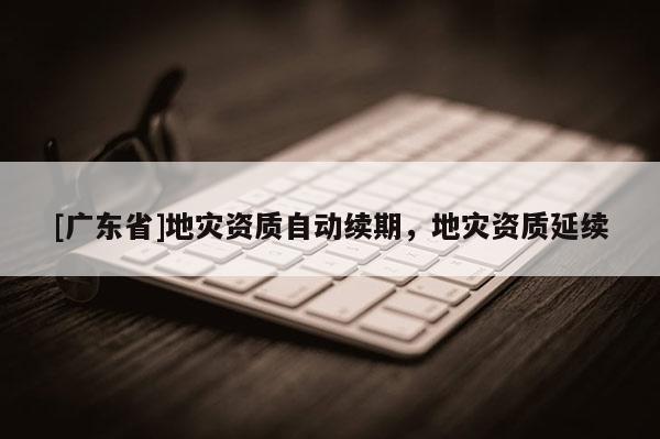 [广东省]地灾资质自动续期，地灾资质延续