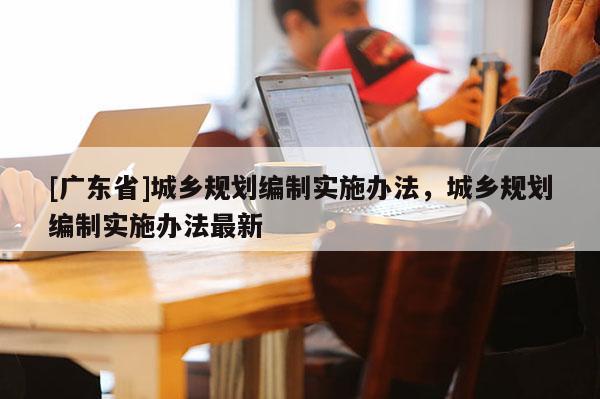 [广东省]城乡规划编制实施办法，城乡规划编制实施办法最新