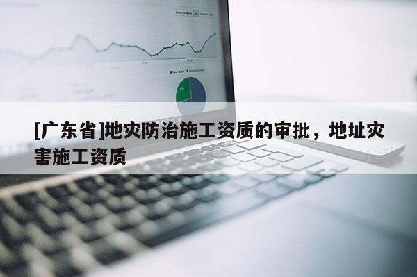 [广东省]地灾防治施工资质的审批，地址灾害施工资质