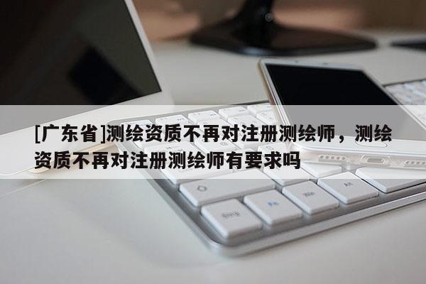 [广东省]测绘资质不再对注册测绘师，测绘资质不再对注册测绘师有要求吗