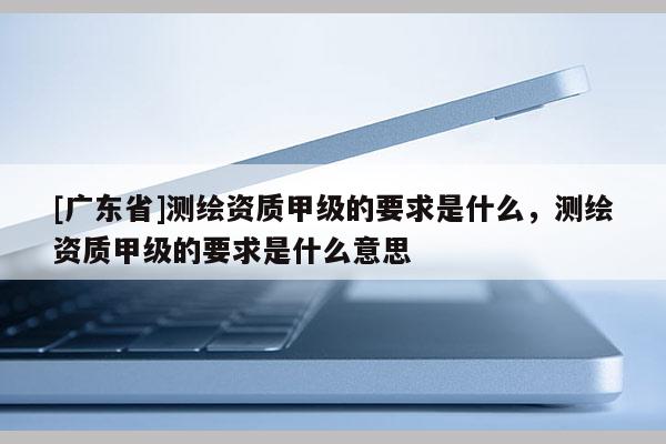 [广东省]测绘资质甲级的要求是什么，测绘资质甲级的要求是什么意思