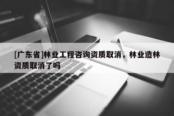 [广东省]林业工程咨询资质取消，林业造林资质取消了吗