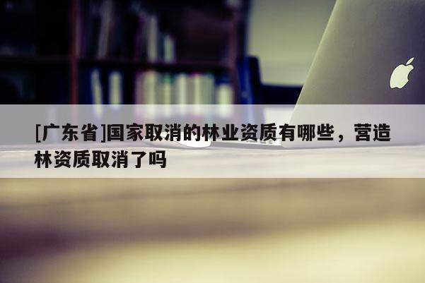 [广东省]国家取消的林业资质有哪些，营造林资质取消了吗