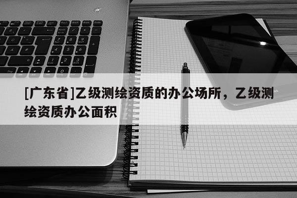 [广东省]乙级测绘资质的办公场所，乙级测绘资质办公面积