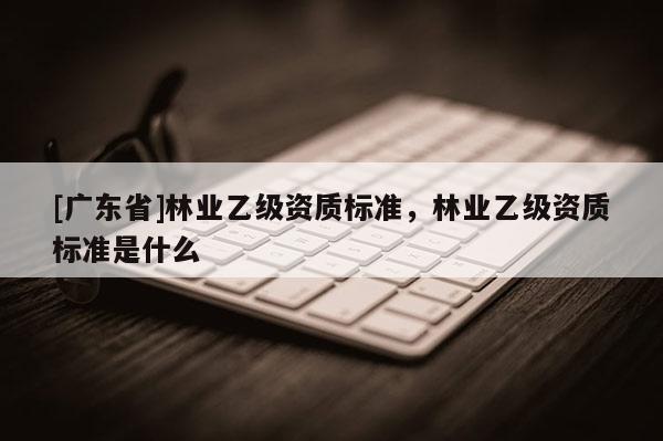 [广东省]林业乙级资质标准，林业乙级资质标准是什么