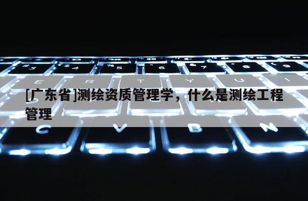 [广东省]测绘资质管理学，什么是测绘工程管理