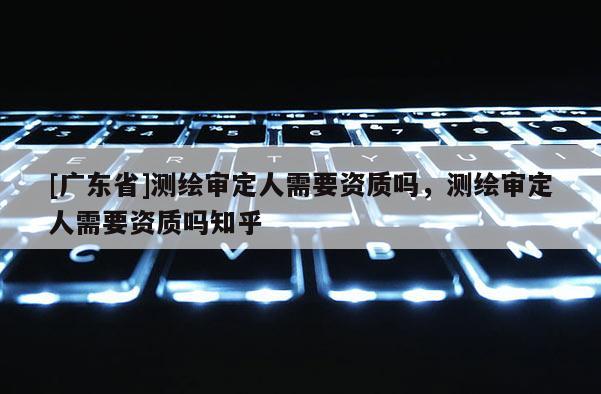 [广东省]测绘审定人需要资质吗，测绘审定人需要资质吗知乎