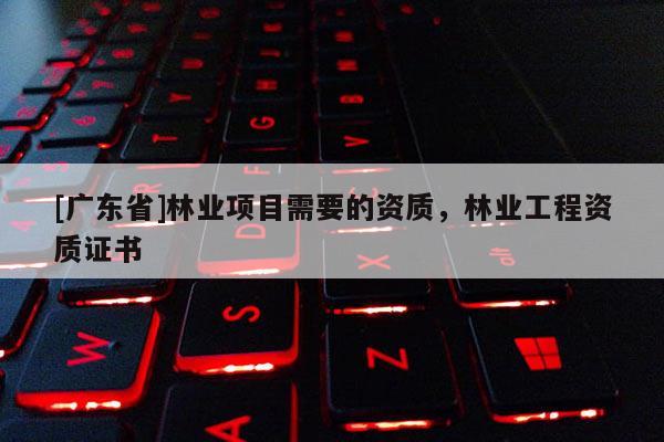 [广东省]林业项目需要的资质，林业工程资质证书