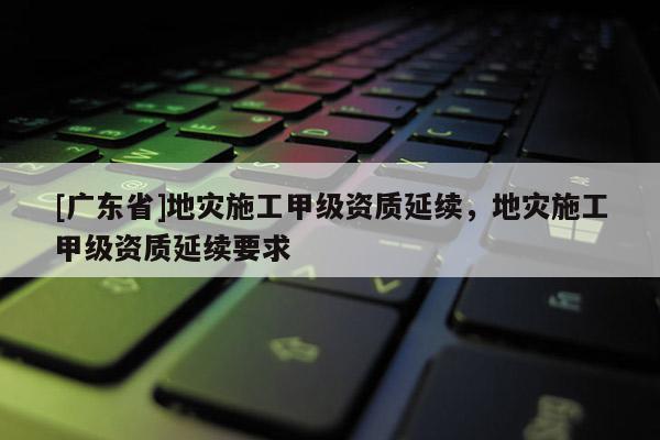 [广东省]地灾施工甲级资质延续，地灾施工甲级资质延续要求