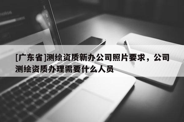 [广东省]测绘资质新办公司照片要求，公司测绘资质办理需要什么人员