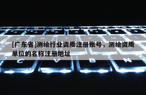 [广东省]测绘行业资质注册账号，测绘资质单位的名称注册地址