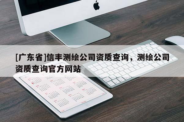 [广东省]信丰测绘公司资质查询，测绘公司资质查询官方网站