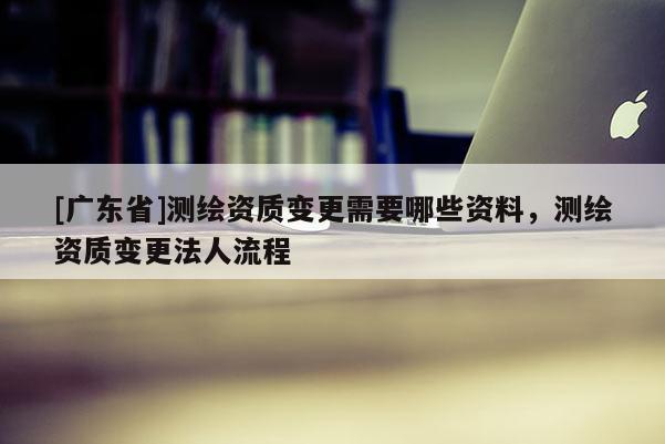 [广东省]测绘资质变更需要哪些资料，测绘资质变更法人流程